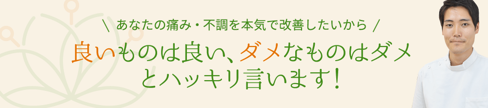 あなたの痛み・不調を本気で改善したいから良いものは良い、ダメなものはダメ とハッキリ言います！