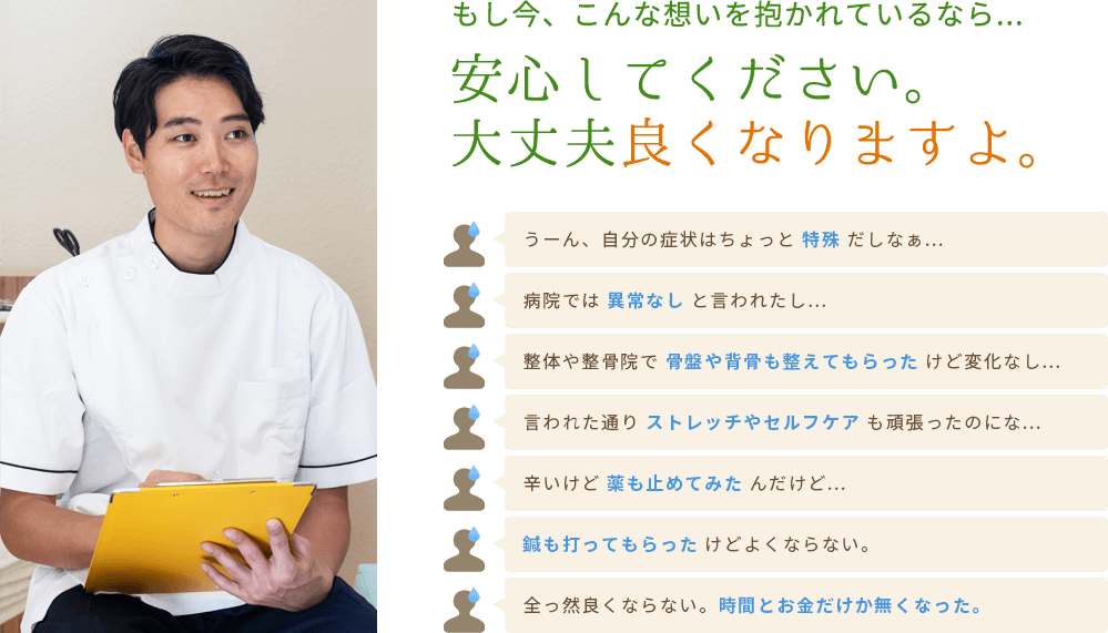 もし今、こんな想いを抱かれているなら...安心してください。 大丈夫良くなりますよ。うーん、自分の症状はちょっと 特殊 だしなぁ...病院では 異常なし と言われたし...整体や整骨院で 骨盤や背骨も整えてもらった けど変化なし...言われた通り ストレッチやセルフケア も頑張ったのにな...辛いけど 薬も止めてみたんだけど...鍼も打ってもらった けどよくならない。