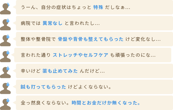 うーん、自分の症状はちょっと特殊だしなぁ… 病院では異常なしと言われたし… 整体や整骨院で 骨盤や背骨も整えてもらった けど変化なし… 言われた通り ストレッチやセルフケア も頑張ったのにな… 辛いけど 薬も止めてみた んだけど… 鍼も打ってもらった けどよくならない。 全っ然良くならない。時間とお金だけか無くなった。