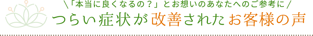 「本当に良くなるの？」とお想いのあなたへのご参考に つらい症状が改善されたお客様の声